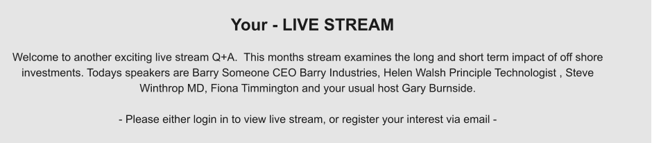 Welcome to another exciting live stream Q+A.  This months stream examines the long and short term impact of off shore  investments. Todays speakers are Barry Someone CEO Barry Industries, Helen Walsh Principle Technologist , Steve  Winthrop MD, Fiona Timmington and your usual host Gary Burnside.  - Please either login in to view live stream, or register your interest via email - Your - LIVE STREAM
