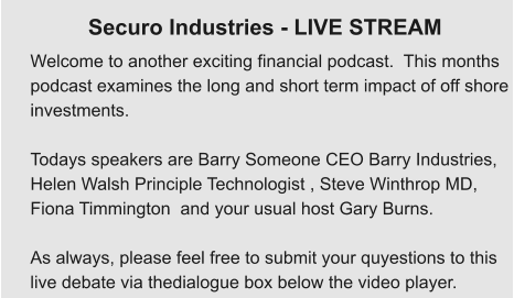 Welcome to another exciting financial podcast.  This months  podcast examines the long and short term impact of off shore  investments.  Todays speakers are Barry Someone CEO Barry Industries,  Helen Walsh Principle Technologist , Steve Winthrop MD,  Fiona Timmington  and your usual host Gary Burns.  As always, please feel free to submit your quyestions to this  live debate via thedialogue box below the video player. Securo Industries - LIVE STREAM